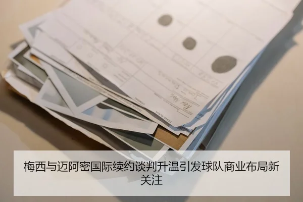 梅西与迈阿密国际续约谈判升温引发球队商业布局新关注