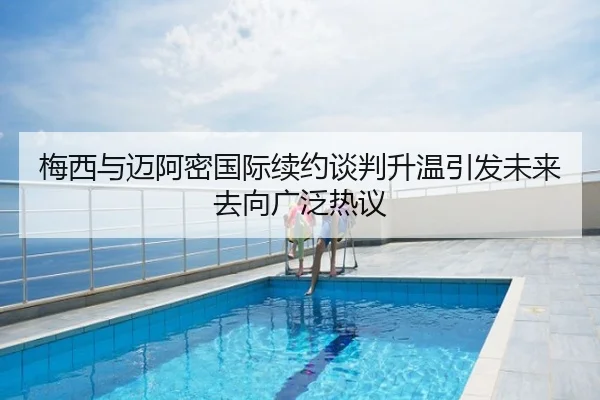 梅西与迈阿密国际续约谈判升温引发未来去向广泛热议