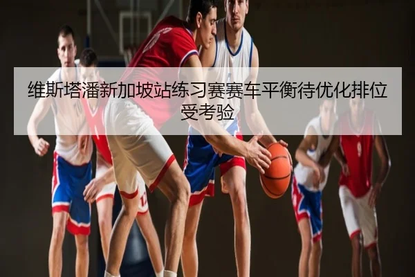 维斯塔潘新加坡站练习赛赛车平衡待优化排位受考验