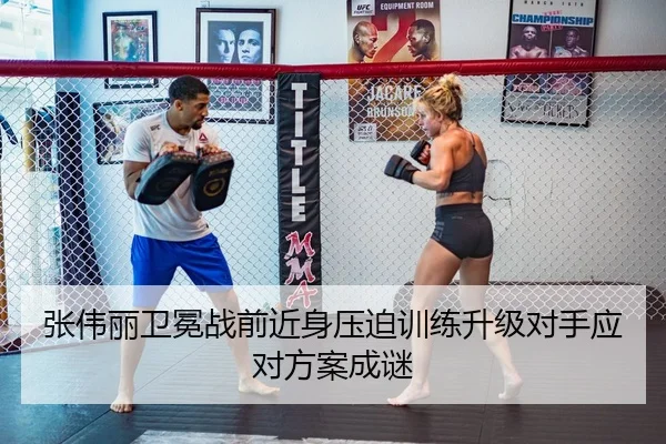 张伟丽卫冕战前近身压迫训练升级对手应对方案成谜